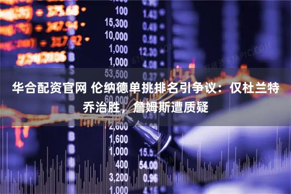 华合配资官网 伦纳德单挑排名引争议：仅杜兰特乔治胜，詹姆斯遭质疑
