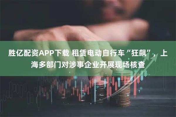 胜亿配资APP下载 租赁电动自行车“狂飙”，上海多部门对涉事企业开展现场核查