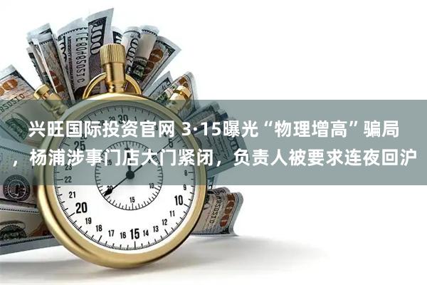 兴旺国际投资官网 3·15曝光“物理增高”骗局，杨浦涉事门店大门紧闭，负责人被要求连夜回沪