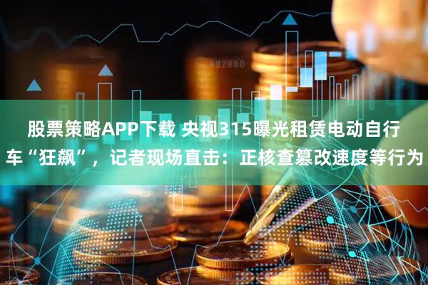 股票策略APP下载 央视315曝光租赁电动自行车“狂飙”，记者现场直击：正核查篡改速度等行为