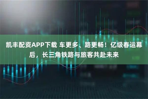 凯丰配资APP下载 车更多、路更畅！亿级春运幕后，长三角铁路与旅客共赴未来
