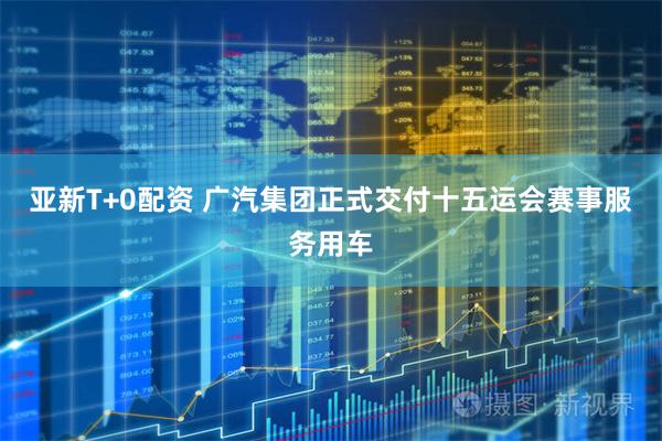 亚新T+0配资 广汽集团正式交付十五运会赛事服务用车