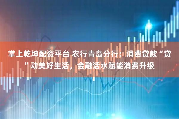掌上乾坤配资平台 农行青岛分行：消费贷款“贷”动美好生活，金融活水赋能消费升级