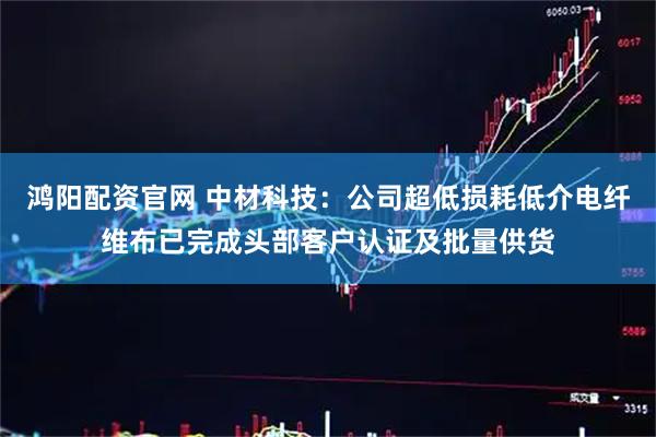 鸿阳配资官网 中材科技：公司超低损耗低介电纤维布已完成头部客户认证及批量供货