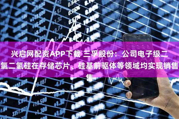 兴启网配资APP下载 三孚股份：公司电子级二氯二氢硅在存储芯片、硅基前驱体等领域均实现销售