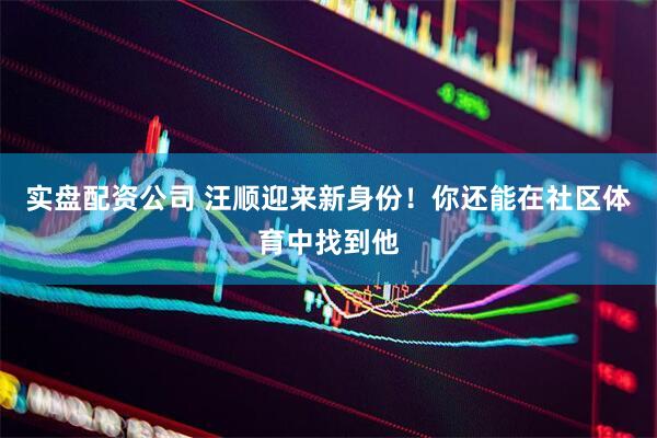 实盘配资公司 汪顺迎来新身份！你还能在社区体育中找到他