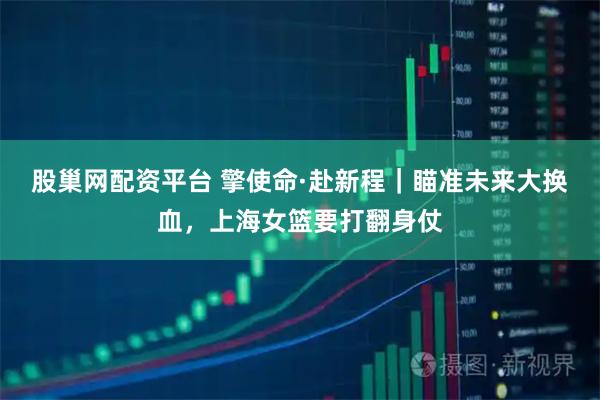 股巢网配资平台 擎使命·赴新程｜瞄准未来大换血，上海女篮要打翻身仗
