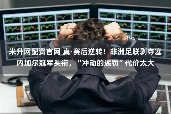 米升网配资官网 真·赛后逆转！非洲足联剥夺塞内加尔冠军头衔，“冲动的惩罚”代价太大
