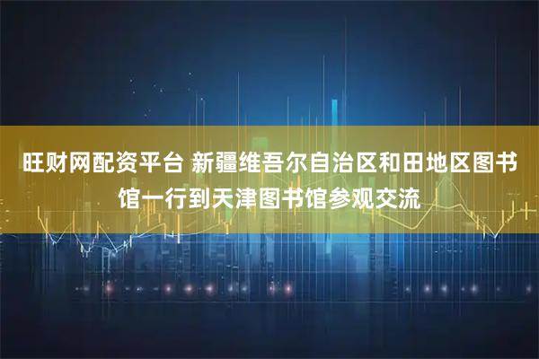 旺财网配资平台 新疆维吾尔自治区和田地区图书馆一行到天津图书馆参观交流