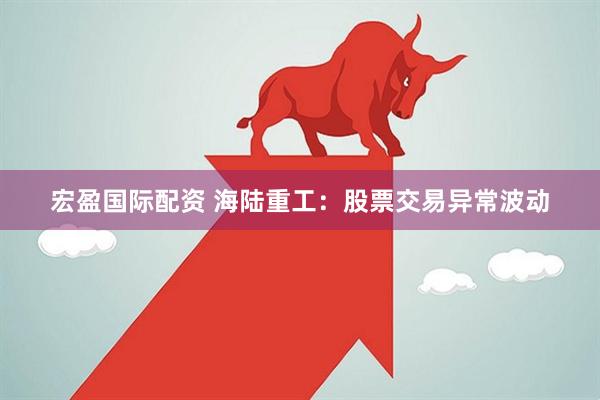 宏盈国际配资 海陆重工：股票交易异常波动