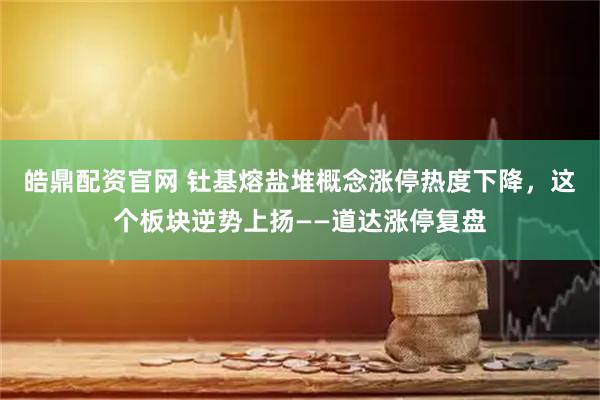 皓鼎配资官网 钍基熔盐堆概念涨停热度下降，这个板块逆势上扬——道达涨停复盘