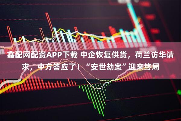 鑫配网配资APP下载 中企恢复供货，荷兰访华请求，中方答应了！“安世劫案”迎来终局
