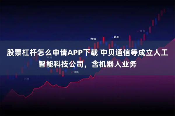 股票杠杆怎么申请APP下载 中贝通信等成立人工智能科技公司，含机器人业务