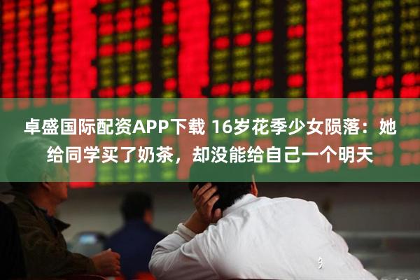 卓盛国际配资APP下载 16岁花季少女陨落：她给同学买了奶茶，却没能给自己一个明天