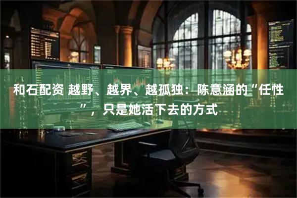 和石配资 越野、越界、越孤独：陈意涵的“任性”，只是她活下去的方式