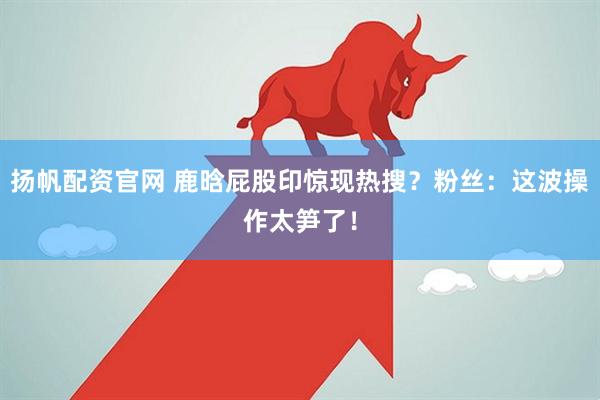 扬帆配资官网 鹿晗屁股印惊现热搜？粉丝：这波操作太笋了！