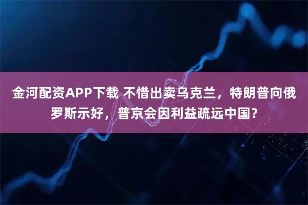 金河配资APP下载 不惜出卖乌克兰，特朗普向俄罗斯示好，普京会因利益疏远中国？