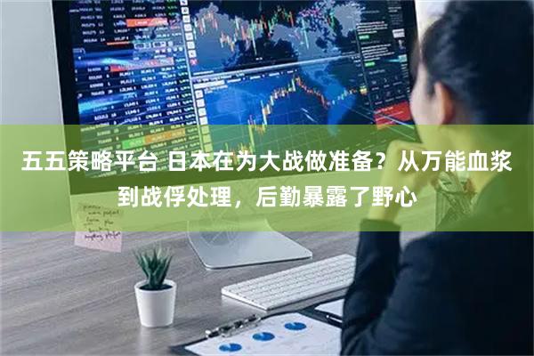五五策略平台 日本在为大战做准备？从万能血浆到战俘处理，后勤暴露了野心