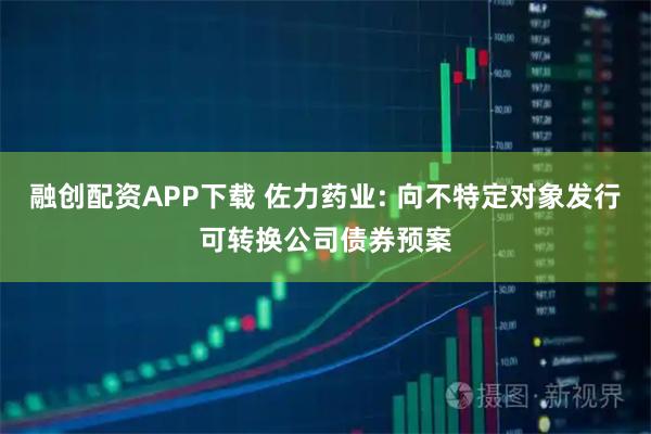 融创配资APP下载 佐力药业: 向不特定对象发行可转换公司债券预案