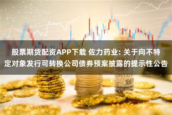 股票期货配资APP下载 佐力药业: 关于向不特定对象发行可转换公司债券预案披露的提示性公告