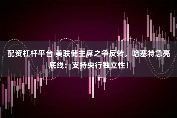 配资杠杆平台 美联储主席之争反转，哈塞特急亮底线：支持央行独立性！
