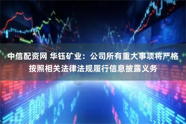 中信配资网 华钰矿业：公司所有重大事项将严格按照相关法律法规履行信息披露义务