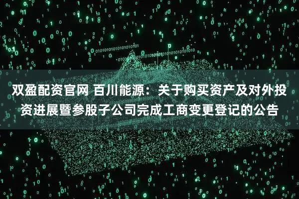 双盈配资官网 百川能源：关于购买资产及对外投资进展暨参股子公司完成工商变更登记的公告