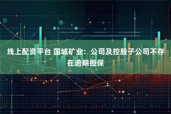 线上配资平台 国城矿业：公司及控股子公司不存在逾期担保