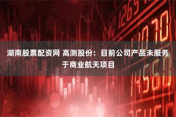 湖南股票配资网 高测股份：目前公司产品未服务于商业航天项目