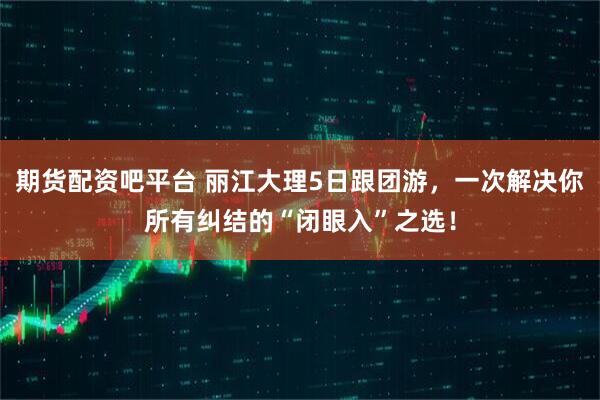 期货配资吧平台 丽江大理5日跟团游，一次解决你所有纠结的“闭眼入”之选！