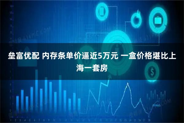 垒富优配 内存条单价逼近5万元 一盒价格堪比上海一套房