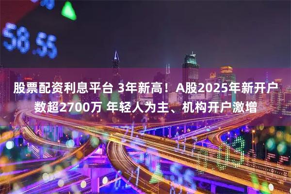 股票配资利息平台 3年新高！A股2025年新开户数超2700万 年轻人为主、机构开户激增