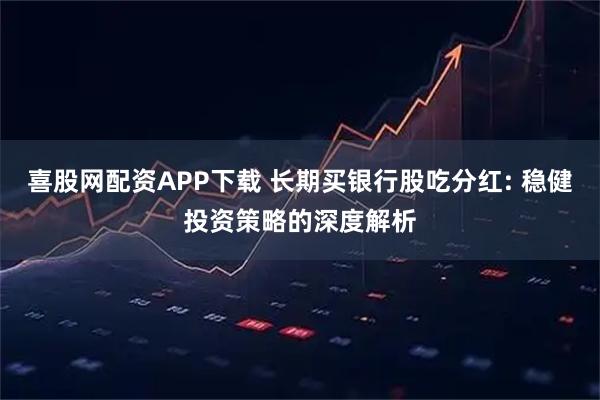 喜股网配资APP下载 长期买银行股吃分红: 稳健投资策略的深度解析