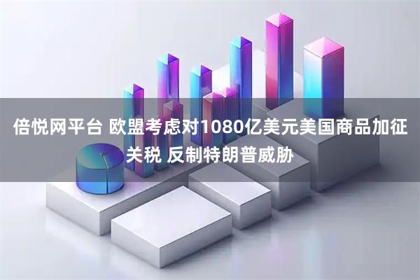 倍悦网平台 欧盟考虑对1080亿美元美国商品加征关税 反制特朗普威胁