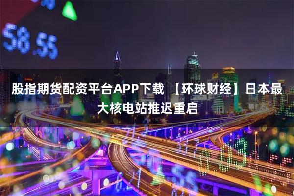 股指期货配资平台APP下载 【环球财经】日本最大核电站推迟重启