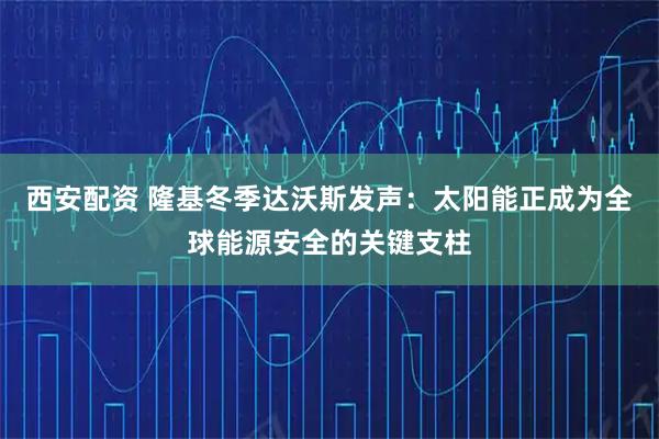西安配资 隆基冬季达沃斯发声：太阳能正成为全球能源安全的关键支柱