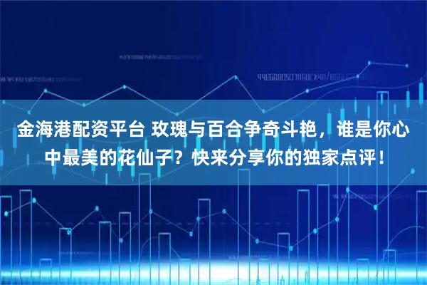 金海港配资平台 玫瑰与百合争奇斗艳，谁是你心中最美的花仙子？快来分享你的独家点评！