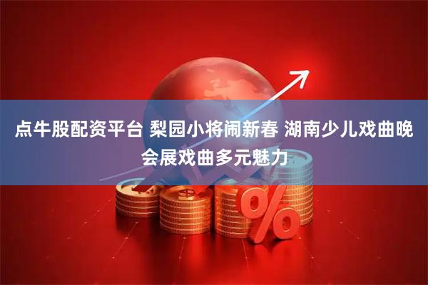 点牛股配资平台 梨园小将闹新春 湖南少儿戏曲晚会展戏曲多元魅力