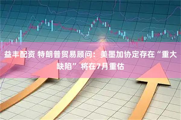 益丰配资 特朗普贸易顾问：美墨加协定存在“重大缺陷” 将在7月重估