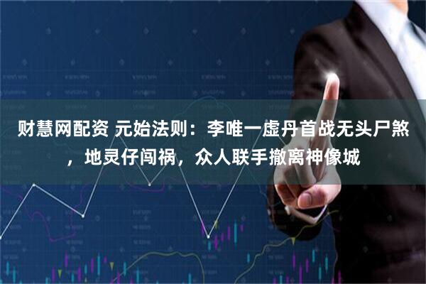 财慧网配资 元始法则：李唯一虚丹首战无头尸煞，地灵仔闯祸，众人联手撤离神像城