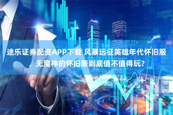 途乐证券配资APP下载 风暴远征英雄年代怀旧服，无魔神的怀旧服到底值不值得玩？