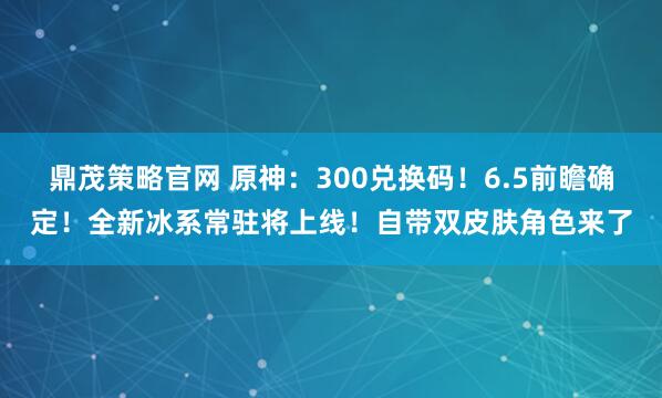 鼎茂策略官网 原神：300兑换码！6.5前瞻确定！全新冰系常驻将上线！自带双皮肤角色来了