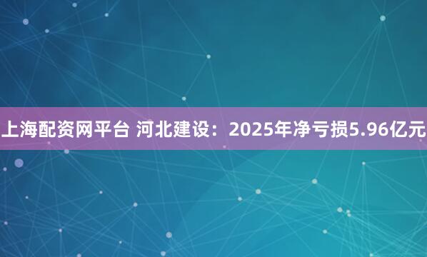 上海配资网平台 河北建设：2025年净亏损5.96亿元