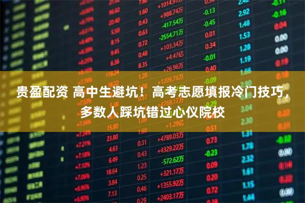 贵盈配资 高中生避坑！高考志愿填报冷门技巧，多数人踩坑错过心仪院校