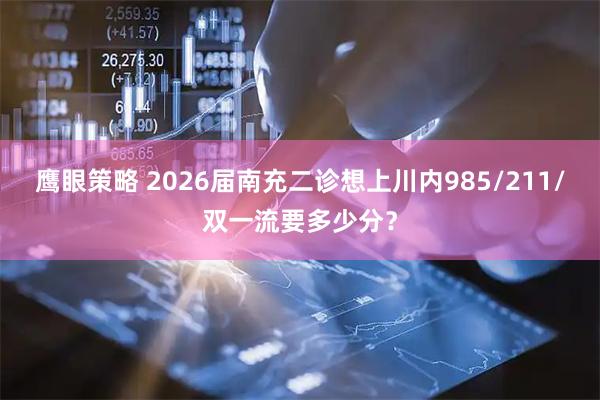 鹰眼策略 2026届南充二诊想上川内985/211/双一流要多少分？