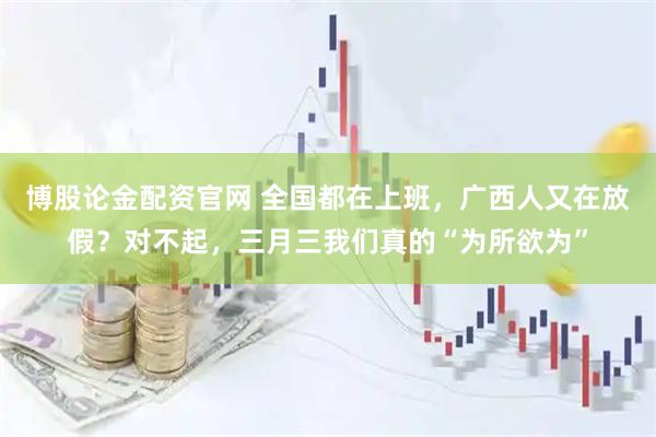 博股论金配资官网 全国都在上班，广西人又在放假？对不起，三月三我们真的“为所欲为”